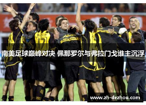 南美足球巅峰对决 佩那罗尔与弗拉门戈谁主沉浮 南美足球巅峰对决 佩那罗尔与弗拉门戈谁主沉浮