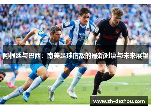 阿根廷与巴西:南美足球宿敌的最新对决与未来展望 阿根廷与巴西:南美足球宿敌的最新对决与未来展望